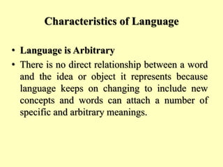 Characteristics of Language
• Language is Arbitrary
• There is no direct relationship between a word
and the idea or object it represents because
language keeps on changing to include new
concepts and words can attach a number of
specific and arbitrary meanings.
 