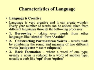 Characteristics of Language
• Language is Creative
• Language is very creative and it can create wonder.
Every year number of words can be added; taken from
different languages through the following processes:
• 1. Borrowing - taking over words from other
languages like ‘alcohol’ form ‘Arabic’
• 2. Constructing Portmanteau Words – words made
by combining the sound and meaning of two different
words (netiquette = net + etiquette)
• 3. Back Formation – where a word of one type,
usually a noun is reduced to a word of another type,
usually a verb like ‘opt’ from ‘option’
 
