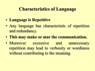 Characteristics of Language
• Language is Repetitive
• Any language has characteristic of repetition
and redundancy.
• This may make or mar the communication.
• Moreover excessive and unnecessary
repetition may lead to verbosity or wordiness
without contributing to the meaning.
 