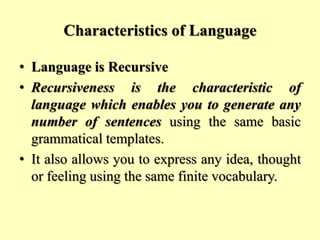 Characteristics of Language
• Language is Recursive
• Recursiveness is the characteristic of
language which enables you to generate any
number of sentences using the same basic
grammatical templates.
• It also allows you to express any idea, thought
or feeling using the same finite vocabulary.
 