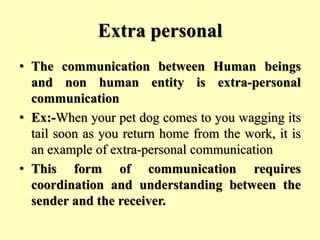 Extra personal
• The communication between Human beings
and non human entity is extra-personal
communication
• Ex:-When your pet dog comes to you wagging its
tail soon as you return home from the work, it is
an example of extra-personal communication
• This form of communication requires
coordination and understanding between the
sender and the receiver.
 