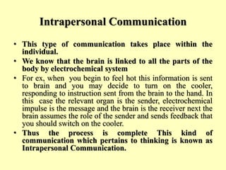 Intrapersonal Communication
• This type of communication takes place within the
individual.
• We know that the brain is linked to all the parts of the
body by electrochemical system
• For ex, when you begin to feel hot this information is sent
to brain and you may decide to turn on the cooler,
responding to instruction sent from the brain to the hand. In
this case the relevant organ is the sender, electrochemical
impulse is the message and the brain is the receiver next the
brain assumes the role of the sender and sends feedback that
you should switch on the cooler.
• Thus the process is complete This kind of
communication which pertains to thinking is known as
Intrapersonal Communication.
 