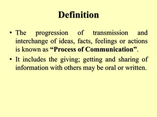 Definition
• The progression of transmission and
interchange of ideas, facts, feelings or actions
is known as “Process of Communication”.
• It includes the giving; getting and sharing of
information with others may be oral or written.
 
