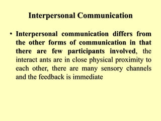 Interpersonal Communication
• Interpersonal communication differs from
the other forms of communication in that
there are few participants involved, the
interact ants are in close physical proximity to
each other, there are many sensory channels
and the feedback is immediate
 