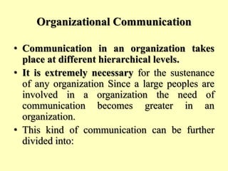 Organizational Communication
• Communication in an organization takes
place at different hierarchical levels.
• It is extremely necessary for the sustenance
of any organization Since a large peoples are
involved in a organization the need of
communication becomes greater in an
organization.
• This kind of communication can be further
divided into:
 