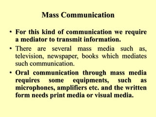Mass Communication
• For this kind of communication we require
a mediator to transmit information.
• There are several mass media such as,
television, newspaper, books which mediates
such communication.
• Oral communication through mass media
requires some equipments, such as
microphones, amplifiers etc. and the written
form needs print media or visual media.
 