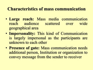 Characteristics of mass communication
• Large reach: Mass media communication
reach audience scattered over wide
geographical area
• Impersonality: This kind of Communication
is largely impersonal as the participants are
unknown to each other
• Presence of gate: Mass communication needs
additional person, Institution or organization to
convey message from the sender to receiver
 