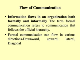 Flow of Communication
• Information flows in an organization both
formally and informally The term formal
communication refers to communication that
follows the official hierarchy.
• Formal communication can flow in various
directions-Downward, upward, lateral,
Diagonal
 