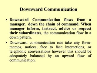 Downward Communication
• Downward Communication flows from a
manager, down the chain of command. When
manager inform, instruct, advice or request
their subordinates, the communication flow in a
down pattern.
• Downward communication can take any form-
memos, notices, face to face interactions, or
telephonic conversations however this should be
adequately balanced by an upward flow of
communication.
 