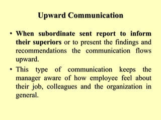 Upward Communication
• When subordinate sent report to inform
their superiors or to present the findings and
recommendations the communication flows
upward.
• This type of communication keeps the
manager aware of how employee feel about
their job, colleagues and the organization in
general.
 