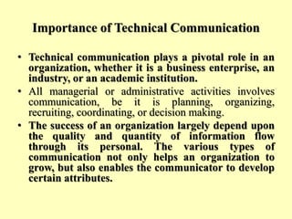 Importance of Technical Communication
• Technical communication plays a pivotal role in an
organization, whether it is a business enterprise, an
industry, or an academic institution.
• All managerial or administrative activities involves
communication, be it is planning, organizing,
recruiting, coordinating, or decision making.
• The success of an organization largely depend upon
the quality and quantity of information flow
through its personal. The various types of
communication not only helps an organization to
grow, but also enables the communicator to develop
certain attributes.
 