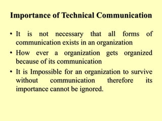 Importance of Technical Communication
• It is not necessary that all forms of
communication exists in an organization
• How ever a organization gets organized
because of its communication
• It is Impossible for an organization to survive
without communication therefore its
importance cannot be ignored.
 