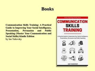 Books
Communication Skills Training: A Practical
Guide to Improving Your Social Intelligence,
Presentation, Persuasion and Public
Speaking (Master Your Communication and
Social Skills) Kindle Edition
by Ian Tuhovsky
 