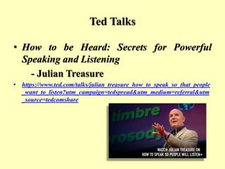 Ted Talks
• How to be Heard: Secrets for Powerful
Speaking and Listening
- Julian Treasure
• https://www.ted.com/talks/julian_treasure_how_to_speak_so_that_people
_want_to_listen?utm_campaign=tedspread&utm_medium=referral&utm
_source=tedcomshare
 