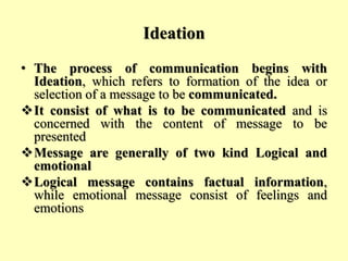 Ideation
• The process of communication begins with
Ideation, which refers to formation of the idea or
selection of a message to be communicated.
It consist of what is to be communicated and is
concerned with the content of message to be
presented
Message are generally of two kind Logical and
emotional
Logical message contains factual information,
while emotional message consist of feelings and
emotions
 