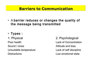 Barriers to Communication
• A barrier reduces or changes the quality of
the message being transmitted
• Types :
1. Physical 2. Psychological
Poor health Lack of Concentration
Sound / noise Attitude and bias
Unsuitable temperature Lack of self discipline
Distractions Low emotional state
 