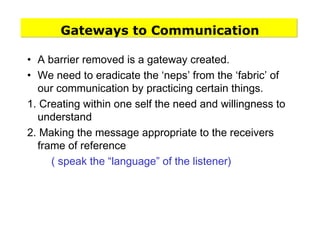 Gateways to Communication
• A barrier removed is a gateway created.
• We need to eradicate the ‘neps’ from the ‘fabric’ of
our communication by practicing certain things.
1. Creating within one self the need and willingness to
understand
2. Making the message appropriate to the receivers
frame of reference
( speak the “language” of the listener)
 