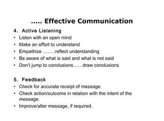 ….. Effective Communication
4. Active Listening
• Listen with an open mind
• Make an effort to understand
• Empathize ……..reflect understanding
• Be aware of what is said and what is not said
• Don’t jump to conclusions……draw conclusions
5. Feedback
• Check for accurate receipt of message
• Check action/outcome in relation with the intent of the
message.
• Improve/alter message, if required.
 