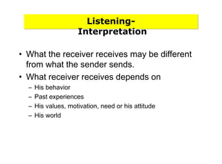 Listening-
Interpretation
• What the receiver receives may be different
from what the sender sends.
• What receiver receives depends on
– His behavior
– Past experiences
– His values, motivation, need or his attitude
– His world
 