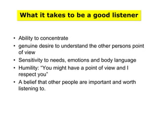 What it takes to be a good listener
• Ability to concentrate
• genuine desire to understand the other persons point
of view
• Sensitivity to needs, emotions and body language
• Humility: “You might have a point of view and I
respect you”
• A belief that other people are important and worth
listening to.
 