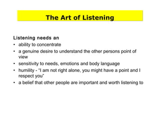 The Art of Listening
Listening needs an
• ability to concentrate
• a genuine desire to understand the other persons point of
view
• sensitivity to needs, emotions and body language
• humility - “I am not right alone, you might have a point and I
respect you”
• a belief that other people are important and worth listening to
 