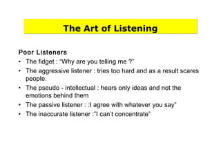 The Art of Listening
Poor Listeners
• The fidget : “Why are you telling me ?”
• The aggressive listener : tries too hard and as a result scares
people.
• The pseudo - intellectual : hears only ideas and not the
emotions behind them
• The passive listener : :I agree with whatever you say”
• The inaccurate listener :”I can’t concentrate”
 