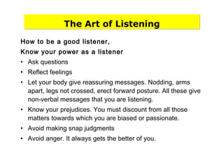 The Art of Listening
How to be a good listener,
Know your power as a listener
• Ask questions
• Reflect feelings
• Let your body give reassuring messages. Nodding, arms
apart, legs not crossed, erect forward posture. All these give
non-verbal messages that you are listening.
• Know your prejudices. You must discount from all those
matters towards which you are biased or passionate.
• Avoid making snap judgments
• Avoid anger. It always gets the better of you.
 