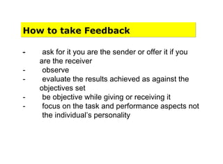 How to take Feedback
- ask for it you are the sender or offer it if you
are the receiver
- observe
- evaluate the results achieved as against the
objectives set
- be objective while giving or receiving it
- focus on the task and performance aspects not
the individual’s personality
 