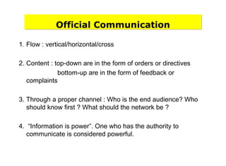 Official Communication
1. Flow : vertical/horizontal/cross
2. Content : top-down are in the form of orders or directives
bottom-up are in the form of feedback or
complaints
3. Through a proper channel : Who is the end audience? Who
should know first ? What should the network be ?
4. “Information is power”. One who has the authority to
communicate is considered powerful.
 