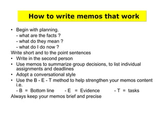 How to write memos that work
• Begin with planning.
- what are the facts ?
- what do they mean ?
- what do I do now ?
Write short and to the point sentences
• Write in the second person
• Use memos to summarize group decisions, to list individual
assignments and deadlines
• Adopt a conversational style
• Use the B - E - T method to help strengthen your memos content
i.e.
- B = Bottom line - E = Evidence - T = tasks
Always keep your memos brief and precise
 