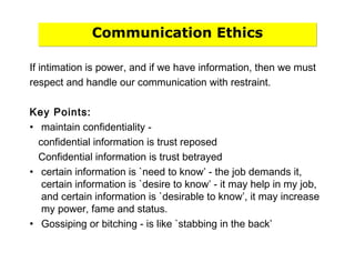 Communication Ethics
If intimation is power, and if we have information, then we must
respect and handle our communication with restraint.
Key Points:
• maintain confidentiality -
confidential information is trust reposed
Confidential information is trust betrayed
• certain information is `need to know’ - the job demands it,
certain information is `desire to know’ - it may help in my job,
and certain information is `desirable to know’, it may increase
my power, fame and status.
• Gossiping or bitching - is like `stabbing in the back’
 
