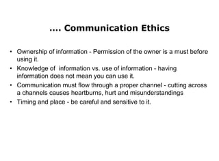 …. Communication Ethics
• Ownership of information - Permission of the owner is a must before
using it.
• Knowledge of information vs. use of information - having
information does not mean you can use it.
• Communication must flow through a proper channel - cutting across
a channels causes heartburns, hurt and misunderstandings
• Timing and place - be careful and sensitive to it.
 