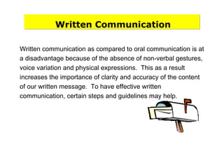 Written Communication
Written communication as compared to oral communication is at
a disadvantage because of the absence of non-verbal gestures,
voice variation and physical expressions. This as a result
increases the importance of clarity and accuracy of the content
of our written message. To have effective written
communication, certain steps and guidelines may help.
 