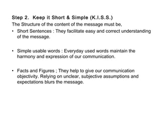 Step 2. Keep it Short & Simple (K.I.S.S.)
The Structure of the content of the message must be,
• Short Sentences : They facilitate easy and correct understanding
of the message.
• Simple usable words : Everyday used words maintain the
harmony and expression of our communication.
• Facts and Figures ; They help to give our communication
objectivity. Relying on unclear, subjective assumptions and
expectations blurs the message.
 