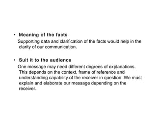 • Meaning of the facts
Supporting data and clarification of the facts would help in the
clarity of our communication.
• Suit it to the audience
One message may need different degrees of explanations.
This depends on the context, frame of reference and
understanding capability of the receiver in question. We must
explain and elaborate our message depending on the
receiver.
 