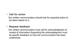 • Call for action
Our written communication should look for expected action to
be taken based on it.
• Request feedback
Our written communication must call for acknowledgment of
receipt of information.Supporting the acknowledgment must
be specific feedback on how the communication has been
understood.
 