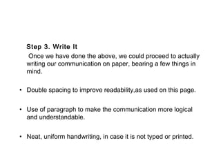 Step 3. Write It
Once we have done the above, we could proceed to actually
writing our communication on paper, bearing a few things in
mind.
• Double spacing to improve readability,as used on this page.
• Use of paragraph to make the communication more logical
and understandable.
• Neat, uniform handwriting, in case it is not typed or printed.
 
