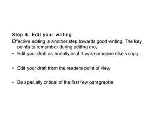 Step 4. Edit your writing
Effective editing is another step towards good writing. The key
points to remember during editing are,
• Edit your draft as brutally as if it was someone else’s copy.
• Edit your draft from the readers point of view
• Be specially critical of the first few paragraphs
 
