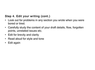 Step 4. Edit your writing (cont.)
• Look out for problems in any section you wrote when you were
bored or tired.
• Carefully study the content of your draft details, flow, forgotten
points, unrelated issues etc.
• Edit for brevity and clarity
• Read aloud for style and tone
• Edit again
 