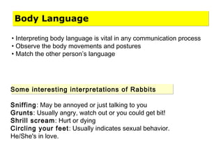 Body Language
• Interpreting body language is vital in any communication process
• Observe the body movements and postures
• Match the other person’s language
Some interesting interpretations of Rabbits
Sniffing: May be annoyed or just talking to you
Grunts: Usually angry, watch out or you could get bit!
Shrill scream: Hurt or dying
Circling your feet: Usually indicates sexual behavior.
He/She's in love.
 