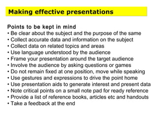 Making effective presentations
Points to be kept in mind
• Be clear about the subject and the purpose of the same
• Collect accurate data and information on the subject
• Collect data on related topics and areas
• Use language understood by the audience
• Frame your presentation around the target audience
• Involve the audience by asking questions or games
• Do not remain fixed at one position, move while speaking
• Use gestures and expressions to drive the point home
• Use presentation aids to generate interest and present data
• Note critical points on a small note pad for ready reference
• Provide a list of reference books, articles etc and handouts
• Take a feedback at the end
 