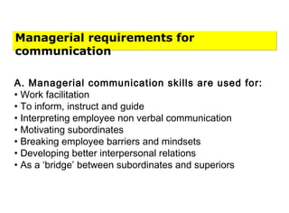Managerial requirements for
communication
A. Managerial communication skills are used for:
• Work facilitation
• To inform, instruct and guide
• Interpreting employee non verbal communication
• Motivating subordinates
• Breaking employee barriers and mindsets
• Developing better interpersonal relations
• As a ‘bridge’ between subordinates and superiors
 