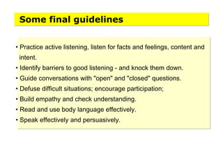 • Practice active listening, listen for facts and feelings, content and
intent.
• Identify barriers to good listening - and knock them down.
• Guide conversations with "open" and "closed" questions.
• Defuse difficult situations; encourage participation;
• Build empathy and check understanding.
• Read and use body language effectively.
• Speak effectively and persuasively.
Some final guidelines
 