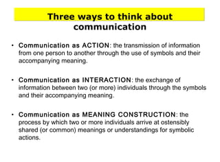 Three ways to think about
communication
• Communication as ACTION: the transmission of information
from one person to another through the use of symbols and their
accompanying meaning.
• Communication as INTERACTION: the exchange of
information between two (or more) individuals through the symbols
and their accompanying meaning.
• Communication as MEANING CONSTRUCTION: the
process by which two or more individuals arrive at ostensibly
shared (or common) meanings or understandings for symbolic
actions.
 