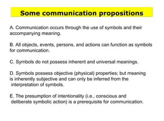A. Communication occurs through the use of symbols and their
accompanying meaning.
B. All objects, events, persons, and actions can function as symbols
for communication.
C. Symbols do not possess inherent and universal meanings.
D. Symbols possess objective (physical) properties; but meaning
is inherently subjective and can only be inferred from the
interpretation of symbols.
E. The presumption of intentionality (i.e., conscious and
deliberate symbolic action) is a prerequisite for communication.
Some communication propositions
 