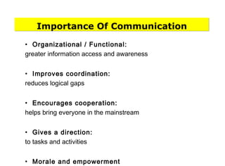 Importance Of Communication
• Organizational / Functional:
greater information access and awareness
• Improves coordination:
reduces logical gaps
• Encourages cooperation:
helps bring everyone in the mainstream
• Gives a direction:
to tasks and activities
• Morale and empowerment
 