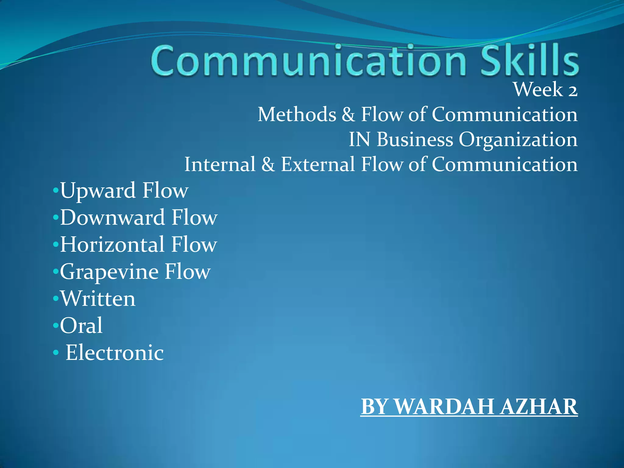 Week 2
Methods & Flow of Communication
IN Business Organization
Internal & External Flow of Communication
•Upward Flow
•Downward Flow
•Horizontal Flow
•Grapevine Flow
•Written
•Oral
• Electronic
BY WARDAH AZHAR
 
