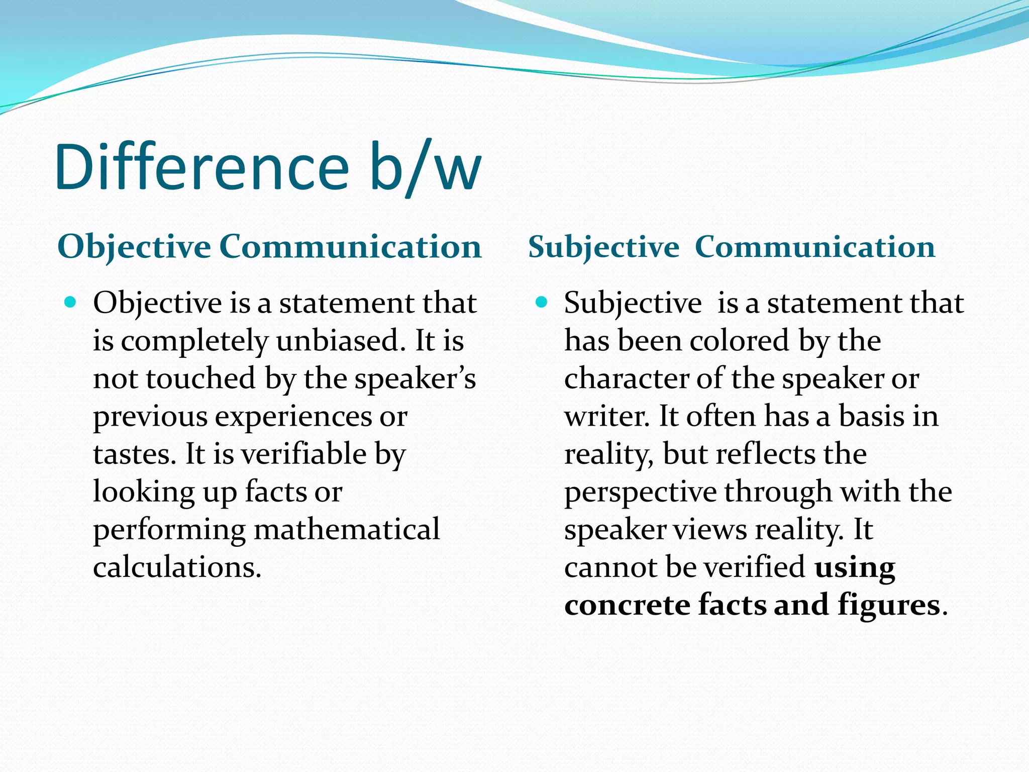 Difference b/w
Objective Communication Subjective Communication
 Objective is a statement that
is completely unbiased. It is
not touched by the speaker’s
previous experiences or
tastes. It is verifiable by
looking up facts or
performing mathematical
calculations.
 Subjective is a statement that
has been colored by the
character of the speaker or
writer. It often has a basis in
reality, but reflects the
perspective through with the
speaker views reality. It
cannot be verified using
concrete facts and figures.
 