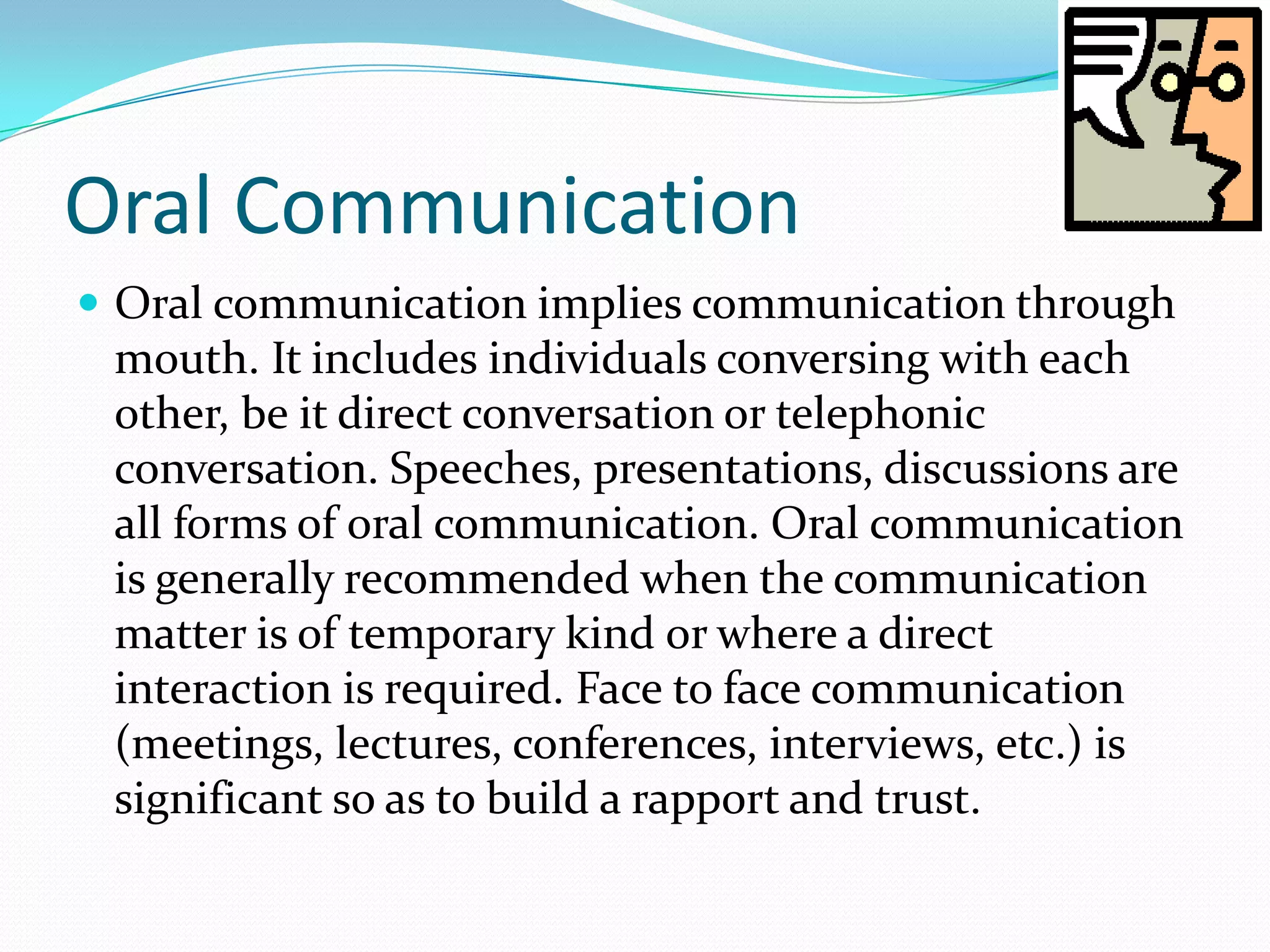 Oral Communication
 Oral communication implies communication through
mouth. It includes individuals conversing with each
other, be it direct conversation or telephonic
conversation. Speeches, presentations, discussions are
all forms of oral communication. Oral communication
is generally recommended when the communication
matter is of temporary kind or where a direct
interaction is required. Face to face communication
(meetings, lectures, conferences, interviews, etc.) is
significant so as to build a rapport and trust.
 