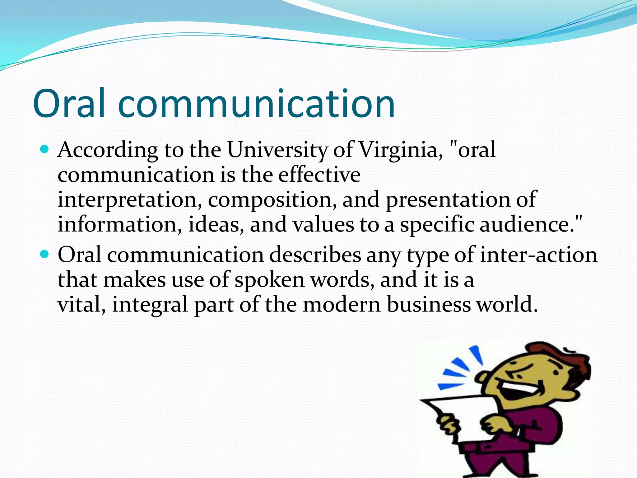 Oral communication
 According to the University of Virginia, "oral
communication is the effective
interpretation, composition, and presentation of
information, ideas, and values to a specific audience."
 Oral communication describes any type of inter-action
that makes use of spoken words, and it is a
vital, integral part of the modern business world.
 